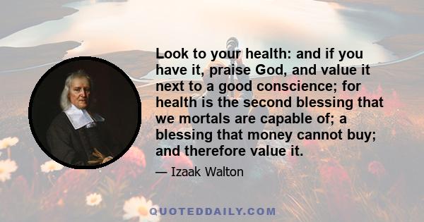 Look to your health: and if you have it, praise God, and value it next to a good conscience; for health is the second blessing that we mortals are capable of; a blessing that money cannot buy; and therefore value it.