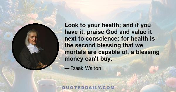 Look to your health; and if you have it, praise God and value it next to conscience; for health is the second blessing that we mortals are capable of, a blessing money can't buy.