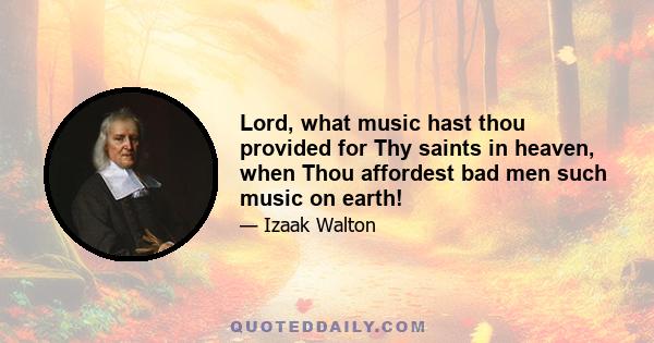 Lord, what music hast thou provided for Thy saints in heaven, when Thou affordest bad men such music on earth!