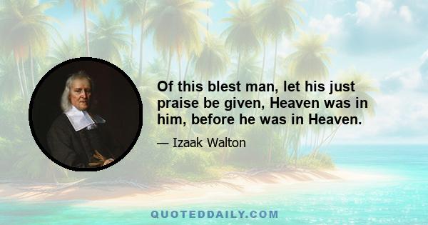 Of this blest man, let his just praise be given, Heaven was in him, before he was in Heaven.