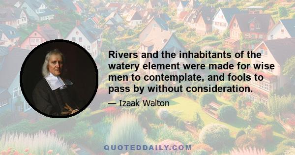 Rivers and the inhabitants of the watery element were made for wise men to contemplate, and fools to pass by without consideration.