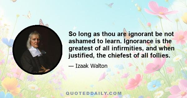 So long as thou are ignorant be not ashamed to learn. Ignorance is the greatest of all infirmities, and when justified, the chiefest of all follies.