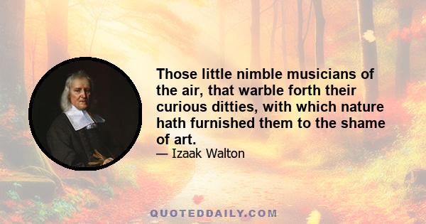 Those little nimble musicians of the air, that warble forth their curious ditties, with which nature hath furnished them to the shame of art.