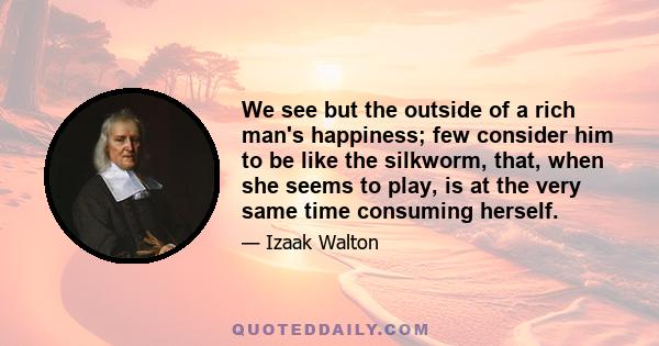 We see but the outside of a rich man's happiness; few consider him to be like the silkworm, that, when she seems to play, is at the very same time consuming herself.