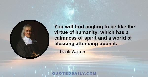 You will find angling to be like the virtue of humanity, which has a calmness of spirit and a world of blessing attending upon it.