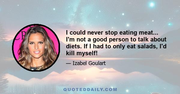 I could never stop eating meat... I'm not a good person to talk about diets. If I had to only eat salads, I'd kill myself!