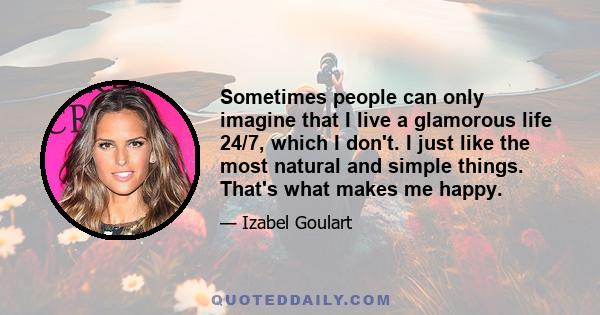 Sometimes people can only imagine that I live a glamorous life 24/7, which I don't. I just like the most natural and simple things. That's what makes me happy.