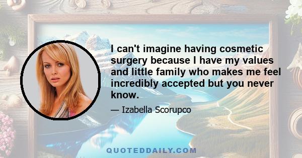 I can't imagine having cosmetic surgery because I have my values and little family who makes me feel incredibly accepted but you never know.