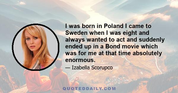 I was born in Poland I came to Sweden when I was eight and always wanted to act and suddenly ended up in a Bond movie which was for me at that time absolutely enormous.