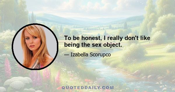 To be honest, I really don't like being the sex object.