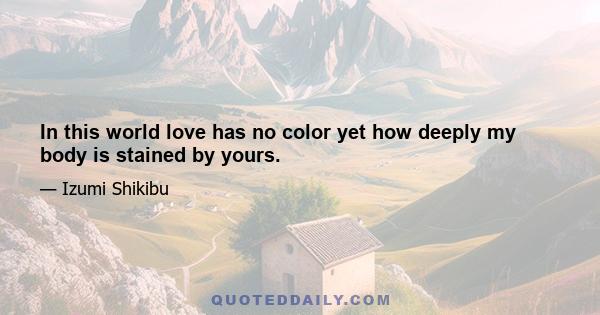 In this world love has no color yet how deeply my body is stained by yours.