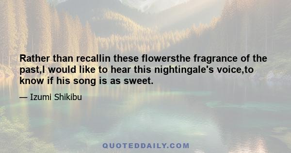 Rather than recallin these flowersthe fragrance of the past,I would like to hear this nightingale's voice,to know if his song is as sweet.