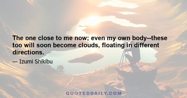 The one close to me now; even my own body--these too will soon become clouds, floating in different directions.