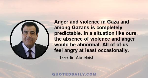 Anger and violence in Gaza and among Gazans is completely predictable. In a situation like ours, the absence of violence and anger would be abnormal. All of of us feel angry at least occasionally.