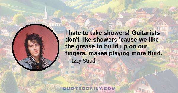 I hate to take showers! Guitarists don't like showers 'cause we like the grease to build up on our fingers, makes playing more fluid.