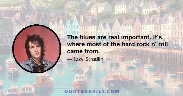 The blues are real important. It's where most of the hard rock n' roll came from.