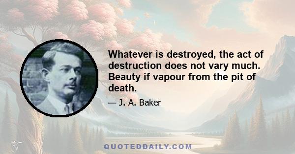 Whatever is destroyed, the act of destruction does not vary much. Beauty if vapour from the pit of death.