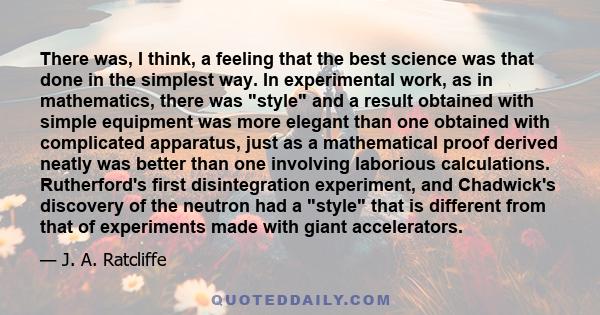 There was, I think, a feeling that the best science was that done in the simplest way. In experimental work, as in mathematics, there was style and a result obtained with simple equipment was more elegant than one