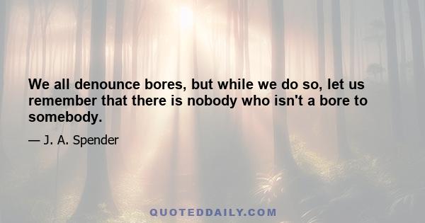 We all denounce bores, but while we do so, let us remember that there is nobody who isn't a bore to somebody.