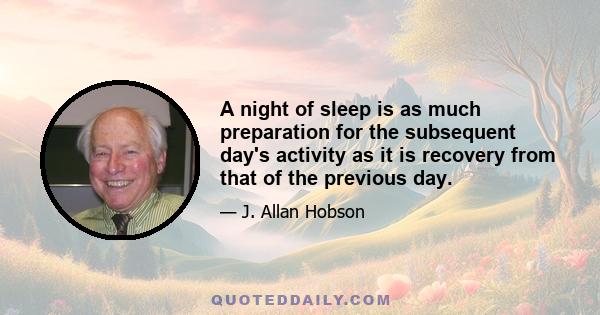 A night of sleep is as much preparation for the subsequent day's activity as it is recovery from that of the previous day.