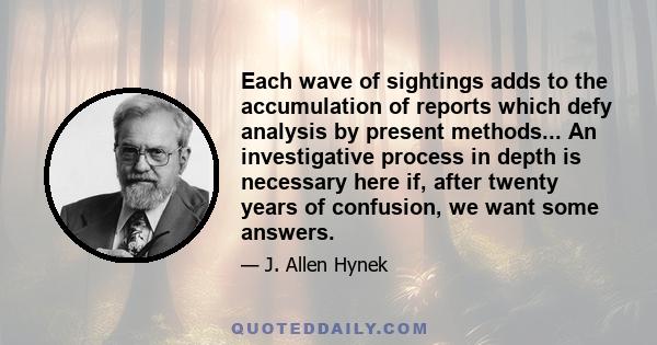 Each wave of sightings adds to the accumulation of reports which defy analysis by present methods... An investigative process in depth is necessary here if, after twenty years of confusion, we want some answers.