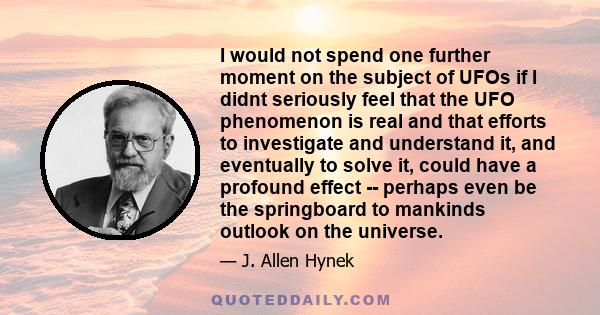 I would not spend one further moment on the subject of UFOs if I didnt seriously feel that the UFO phenomenon is real and that efforts to investigate and understand it, and eventually to solve it, could have a profound