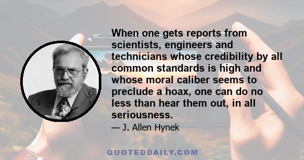 When one gets reports from scientists, engineers and technicians whose credibility by all common standards is high and whose moral caliber seems to preclude a hoax, one can do no less than hear them out, in all