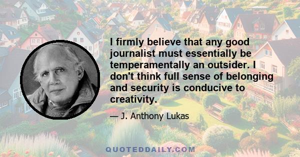 I firmly believe that any good journalist must essentially be temperamentally an outsider. I don't think full sense of belonging and security is conducive to creativity.