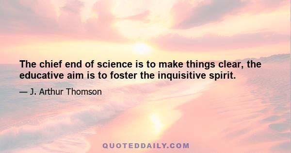 The chief end of science is to make things clear, the educative aim is to foster the inquisitive spirit.