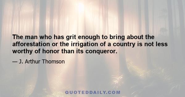 The man who has grit enough to bring about the afforestation or the irrigation of a country is not less worthy of honor than its conqueror.