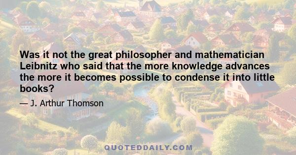 Was it not the great philosopher and mathematician Leibnitz who said that the more knowledge advances the more it becomes possible to condense it into little books?