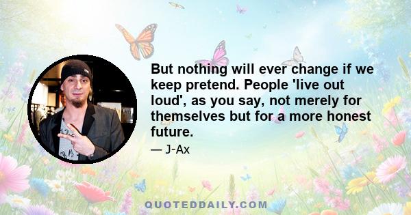 But nothing will ever change if we keep pretend. People 'live out loud', as you say, not merely for themselves but for a more honest future.