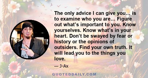 The only advice I can give you… is to examine who you are… Figure out what’s important to you. Know yourselves. Know what’s in your heart. Don’t be swayed by fear or history or the opinions of outsiders. Find your own