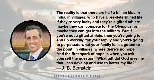 The reality is that there are half a billion kids in India, in villages, who have a pre-determined life. If they're very lucky and they're a gifted athlete, maybe they can compete for the Olympics, or maybe they can get 