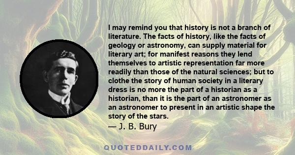 I may remind you that history is not a branch of literature. The facts of history, like the facts of geology or astronomy, can supply material for literary art; for manifest reasons they lend themselves to artistic