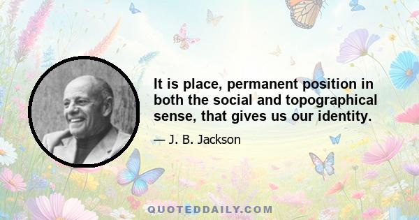 It is place, permanent position in both the social and topographical sense, that gives us our identity.