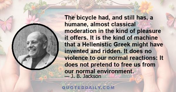 The bicycle had, and still has, a humane, almost classical moderation in the kind of pleasure it offers. It is the kind of machine that a Hellenistic Greek might have invented and ridden. It does no violence to our