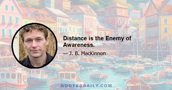 Distance is the Enemy of Awareness.