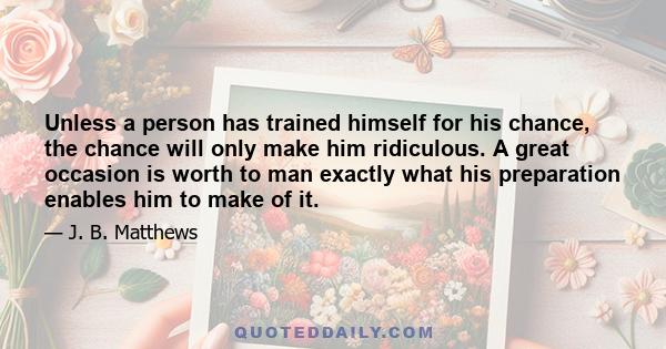 Unless a person has trained himself for his chance, the chance will only make him ridiculous. A great occasion is worth to man exactly what his preparation enables him to make of it.