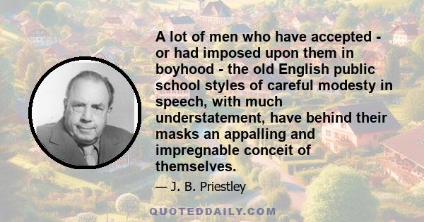 A lot of men who have accepted - or had imposed upon them in boyhood - the old English public school styles of careful modesty in speech, with much understatement, have behind their masks an appalling and impregnable