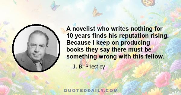 A novelist who writes nothing for 10 years finds his reputation rising. Because I keep on producing books they say there must be something wrong with this fellow.