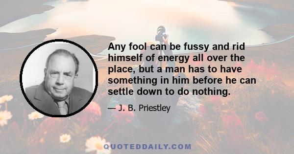 Any fool can be fussy and rid himself of energy all over the place, but a man has to have something in him before he can settle down to do nothing.