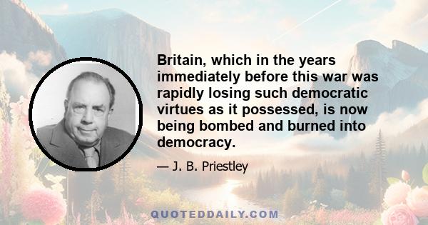 Britain, which in the years immediately before this war was rapidly losing such democratic virtues as it possessed, is now being bombed and burned into democracy.