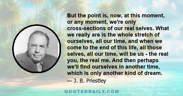 But the point is, now, at this moment, or any moment, we're only cross-sections of our real selves. What we really are is the whole stretch of ourselves, all our time, and when we come to the end of this life, all those 