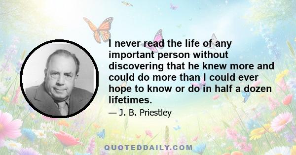 I never read the life of any important person without discovering that he knew more and could do more than I could ever hope to know or do in half a dozen lifetimes.