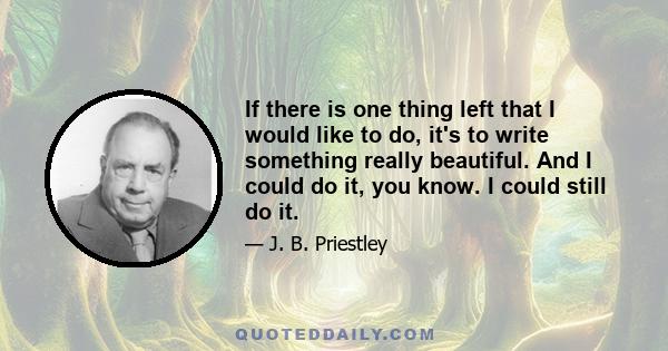 If there is one thing left that I would like to do, it's to write something really beautiful. And I could do it, you know. I could still do it.