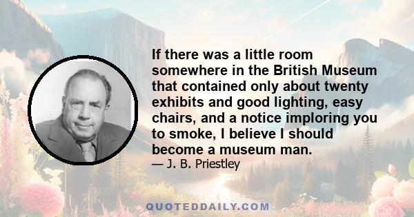 If there was a little room somewhere in the British Museum that contained only about twenty exhibits and good lighting, easy chairs, and a notice imploring you to smoke, I believe I should become a museum man.