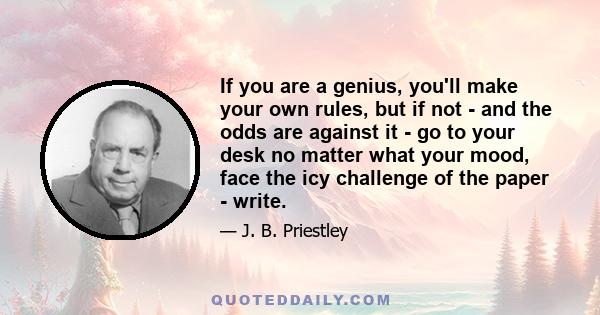 If you are a genius, you'll make your own rules, but if not - and the odds are against it - go to your desk no matter what your mood, face the icy challenge of the paper - write.