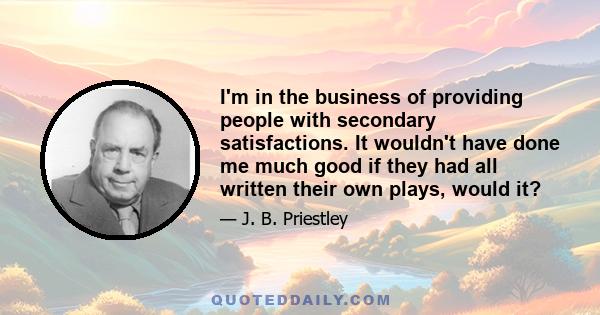 I'm in the business of providing people with secondary satisfactions. It wouldn't have done me much good if they had all written their own plays, would it?