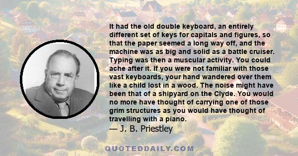 It had the old double keyboard, an entirely different set of keys for capitals and figures, so that the paper seemed a long way off, and the machine was as big and solid as a battle cruiser. Typing was then a muscular